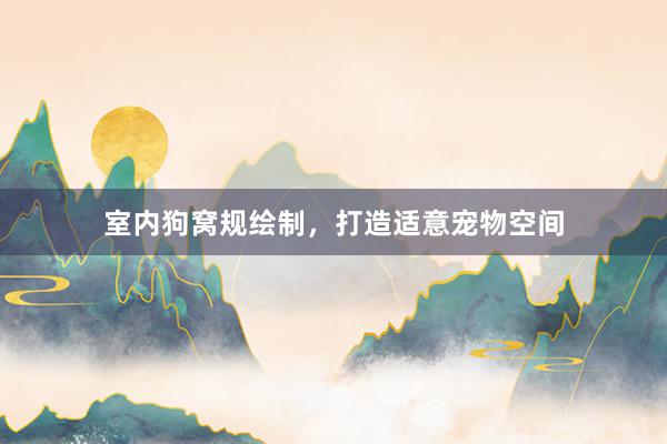 室内狗窝规绘制，打造适意宠物空间